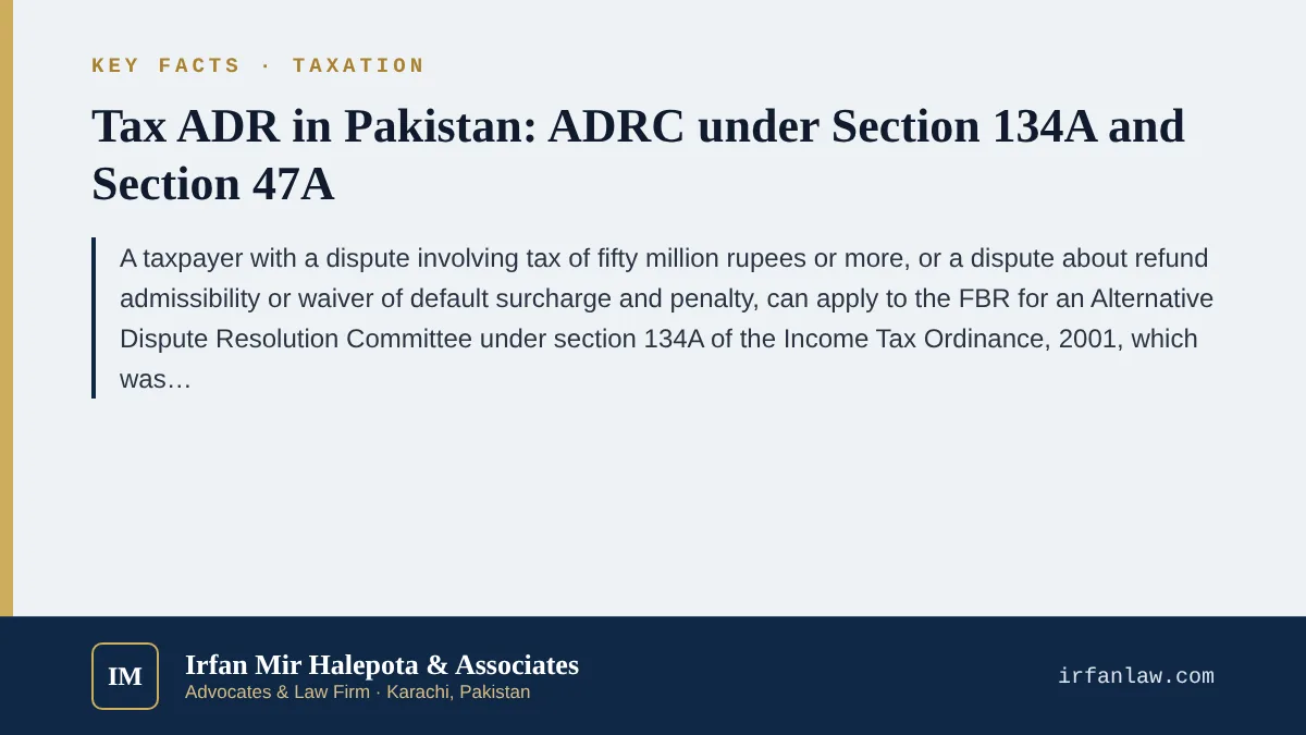 Key facts on Tax ADR in Pakistan: ADRC under Section 134A and Section 47A: A taxpayer with a dispute involving tax of fifty million rupees or more, or a dispute about refund admissibility or waiver of default surcharge a