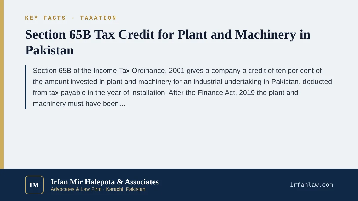 Key facts on Section 65B Tax Credit for Plant and Machinery in Pakistan: Section 65B of the Income Tax Ordinance, 2001 gives a company a credit of ten per cent of the amount invested in plant and machinery for an industr