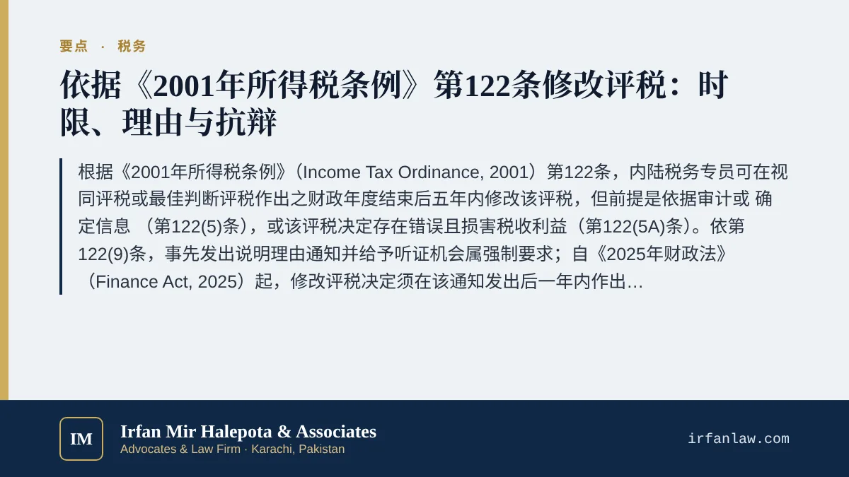 巴基斯坦所得税第122条修改评税指南要点：根据《2001年所得税条例》（Income Tax Ordinance, 2001）第122条，内陆税务专员可在视同评税或最佳判断评税作出之财政年度结束后五年内修改该评税，但前提是依据审计或“确定信息”（第122(5)条），或该评税决定存在错误且损害税收利益（第122(5A)条）。依第122(9)条，事先发出说明理由通知并给予听证机会属强制要求；自《2025年财政法》（Finance Act, 