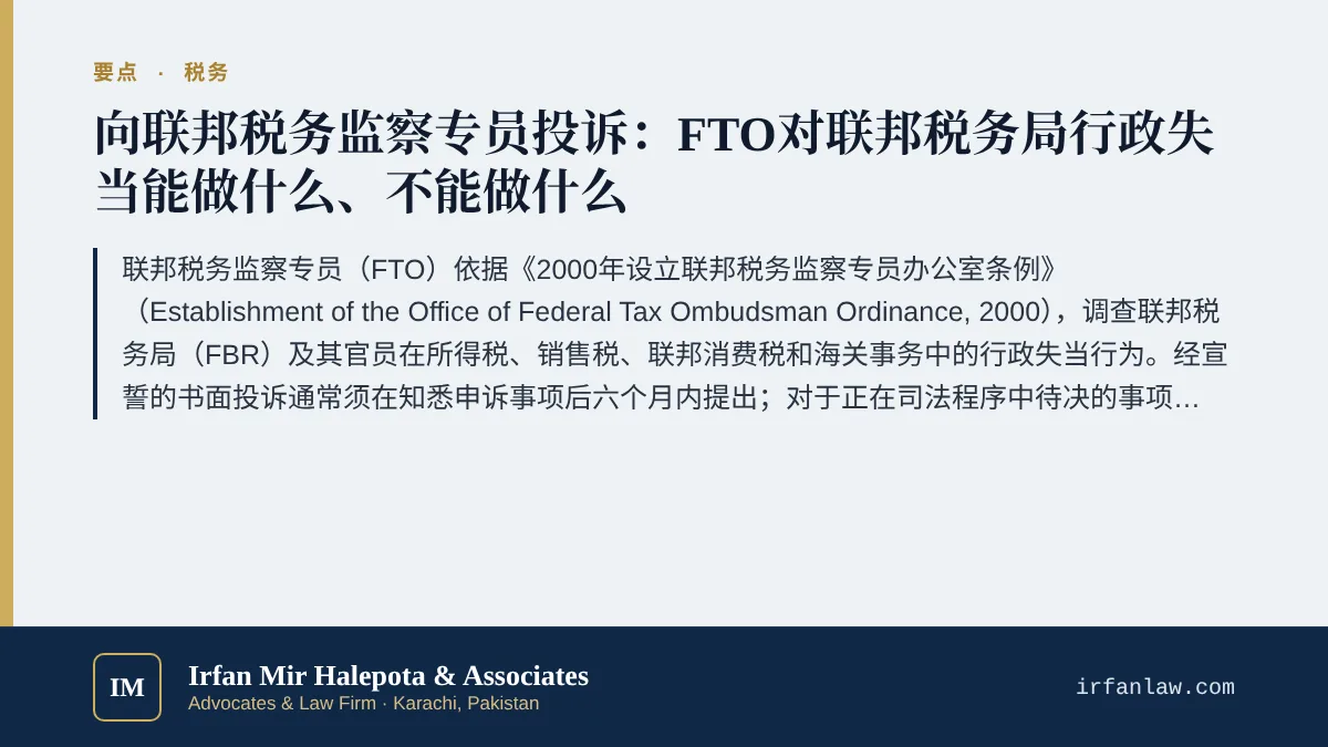 巴基斯坦联邦税务监察专员投诉实务指南要点：联邦税务监察专员（FTO）依据《2000年设立联邦税务监察专员办公室条例》（Establishment of the Office of Federal Tax Ombudsman Ordinance, 2000），调查联邦税务局（FBR）及其官员在所得税、销售税、联邦消费税和海关事务中的行政失当行为。经宣誓的书面投诉通常须在知悉申诉事项后六个月内提出；对于正在司法程序中待决的事项，以及在可以提