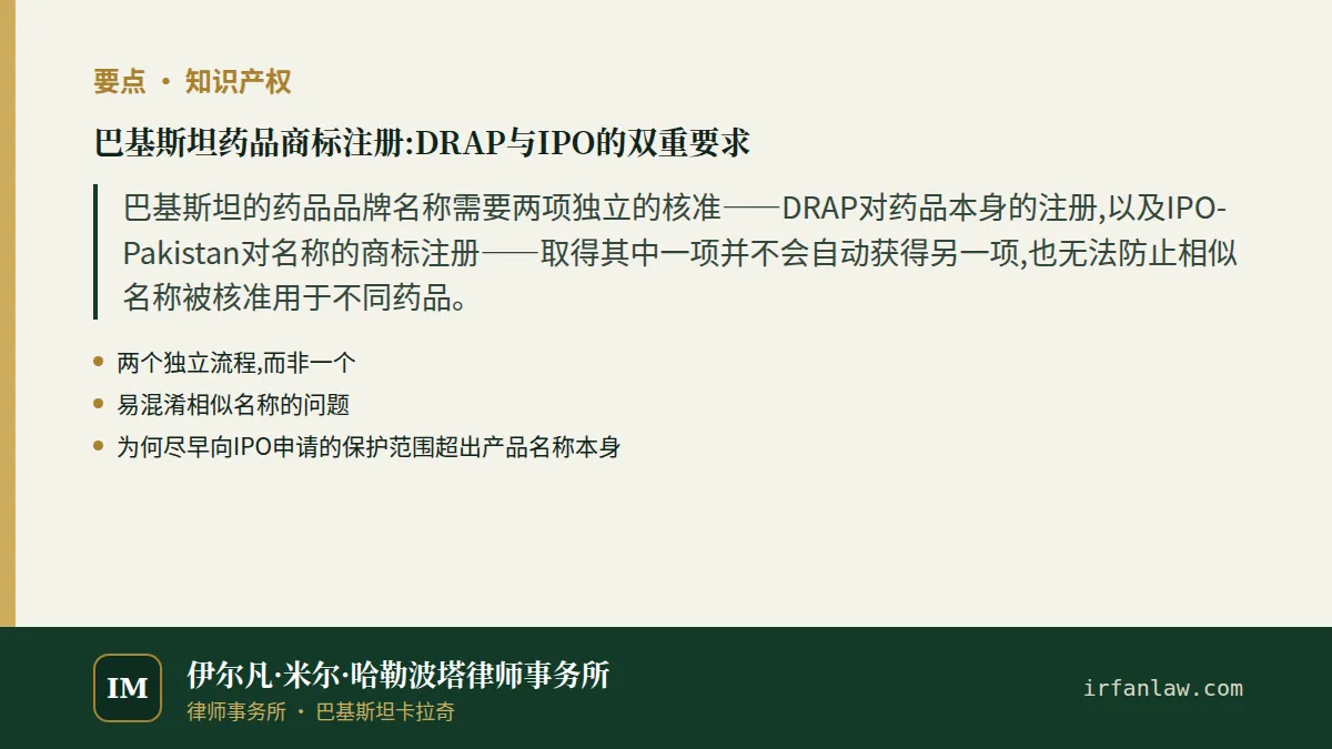 巴基斯坦药品商标注册:DRAP与IPO的双重要求要点：巴基斯坦的药品品牌名称需要两项独立的核准——DRAP对药品本身的注册,以及IPO-Pakistan对名称的商标注册——取得其中一项并不会自动获得另一项,也无法防止相似名称被核准用于不同药品。