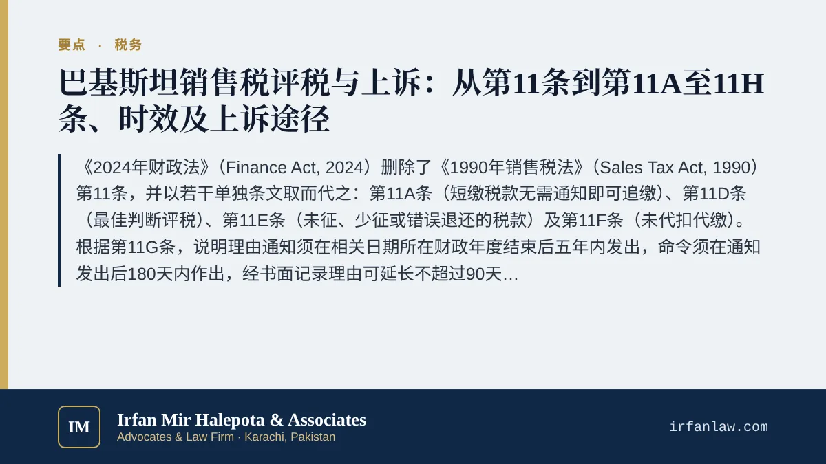 巴基斯坦销售税评税与上诉：第11A至11G条要点：《2024年财政法》（Finance Act, 2024）删除了《1990年销售税法》（Sales Tax Act, 1990）第11条，并以若干单独条文取而代之：第11A条（短缴税款无需通知即可追缴）、第11D条（最佳判断评税）、第11E条（未征、少征或错误退还的税款）及第11F条（未代扣代缴）。根据第11G条，说明理由通知须在相关日期所在财政年度结束后五年内发出，命令须在通知发出后1