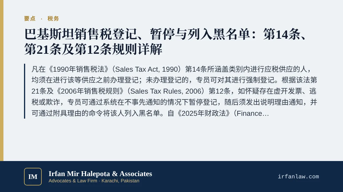 巴基斯坦销售税登记、暂停与列入黑名单指南要点：凡在《1990年销售税法》（Sales Tax Act, 1990）第14条所涵盖类别内进行应税供应的人，均须在进行该等供应之前办理登记；未办理登记的，专员可对其进行强制登记。根据该法第21条及《2006年销售税规则》（Sales Tax Rules, 2006）第12条，如怀疑存在虚开发票、逃税或欺诈，专员可通过系统在不事先通知的情况下暂停登记，随后须发出说明理由通知，并可通过附具理由的命
