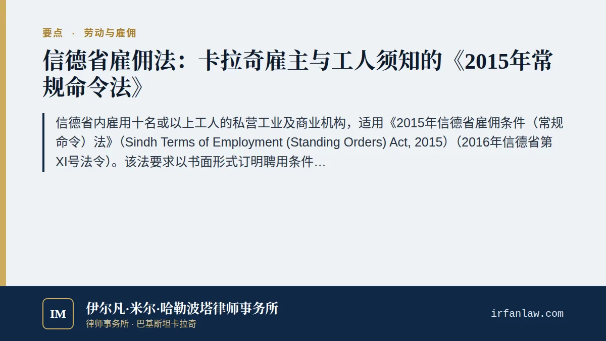 信德省2015年常规命令法：工人、解雇与离职酬金要点：信德省内雇用十名或以上工人的私营工业及商业机构，适用《2015年信德省雇佣条件（常规命令）法》（Sindh Terms of Employment (Standing Orders) Act, 2015）（2016年信德省第XI号法令）。该法要求以书面形式订明聘用条件；终止常任工人的雇佣须提前一个月通知或支付一个月工资代替通知；因不当行为开除工人前须发出书面指控并进行独立调查；工人辞