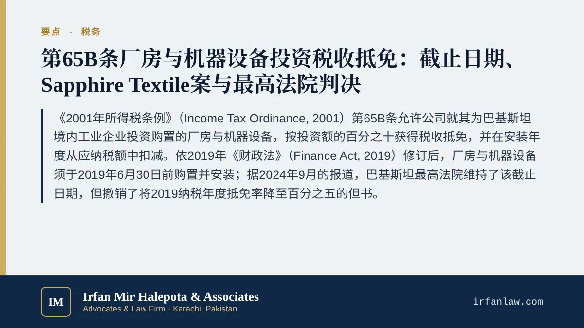第65B条厂房机器设备投资税收抵免指南要点：《2001年所得税条例》（Income Tax Ordinance, 2001）第65B条允许公司就其为巴基斯坦境内工业企业投资购置的厂房与机器设备，按投资额的百分之十获得税收抵免，并在安装年度从应纳税额中扣减。依2019年《财政法》（Finance Act, 2019）修订后，厂房与机器设备须于2019年6月30日前购置并安装；据2024年9月的报道，巴基斯坦最高法院维持了该截止日期，但撤销