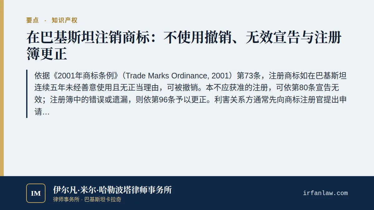 巴基斯坦商标撤销、无效宣告与注册簿更正要点：依据《2001年商标条例》（Trade Marks Ordinance, 2001）第73条，注册商标如在巴基斯坦连续五年未经善意使用且无正当理由，可被撤销。本不应获准的注册，可依第80条宣告无效；注册簿中的错误或遗漏，则依第96条予以更正。利害关系方通常先向商标注册官提出申请；一旦使用问题成为争点，即由所有人证明该商标的使用情况（第119条）。