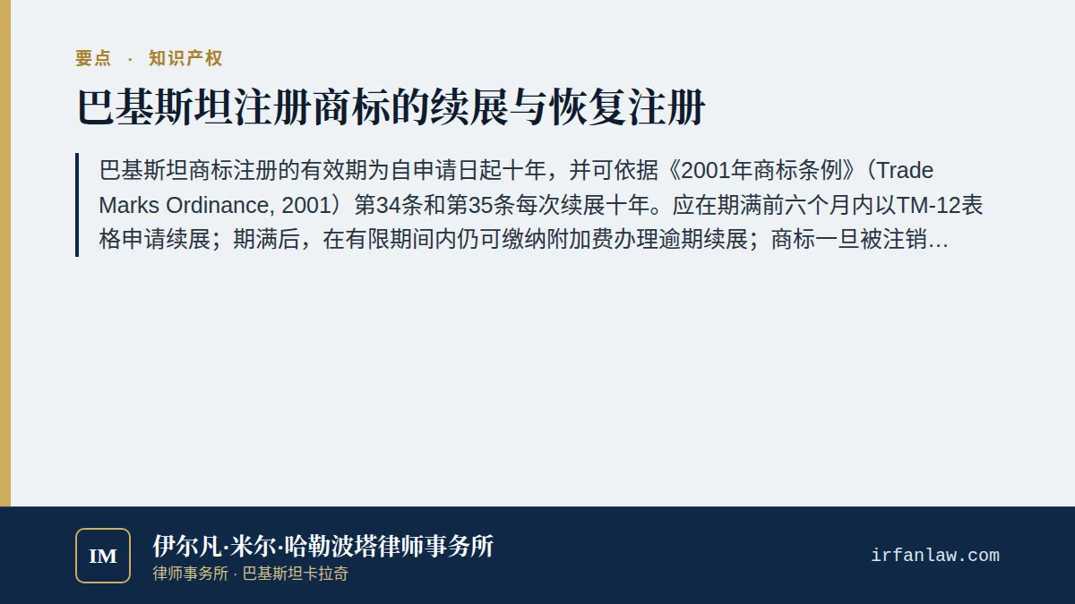 巴基斯坦商标续展与恢复注册指南要点：巴基斯坦商标注册的有效期为自申请日起十年，并可依据《2001年商标条例》（Trade Marks Ordinance, 2001）第34条和第35条每次续展十年。应在期满前六个月内以TM-12表格申请续展；期满后，在有限期间内仍可缴纳附加费办理逾期续展；商标一旦被注销，如在注销之日起六个月内以TM-13表格提出申请，注册官可恢复其注册。通过马德里体系在巴基斯坦获得保护的商标，应向世界知识产权组织（WI