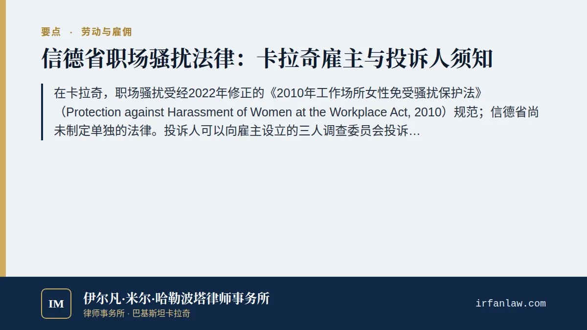 信德省职场骚扰法律:投诉程序与雇主义务要点:在卡拉奇,职场骚扰受经2022年修正的《2010年工作场所女性免受骚扰保护法》(Protection against Harassment of Women at the Workplace Act, 2010)规范;信德省尚未制定单独的法律。投诉人可以向雇主设立的三人调查委员会投诉,也可以直接向信德省监察专员投诉;对监察专员的决定,可在30天内向信德省省长提出申诉。性骚扰还可依据《巴基斯坦刑