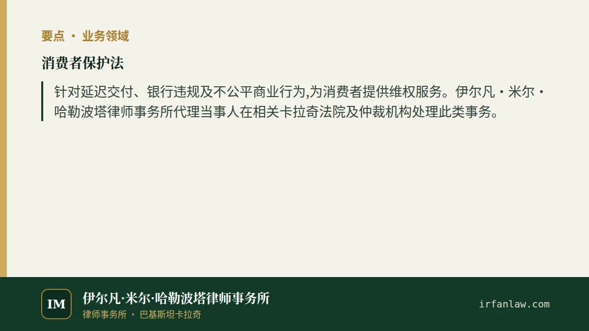 消费者保护法要点：针对延迟交付、银行违规及不公平商业行为,为消费者提供维权服务。伊尔凡·米尔·哈勒波塔律师事务所代理当事人在相关卡拉奇法院及仲裁机构处理此类事务。